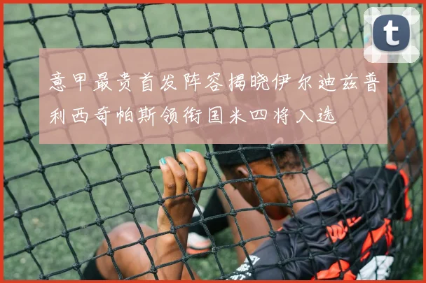 意甲最贵首发阵容揭晓伊尔迪兹普利西奇帕斯领衔国米四将入选