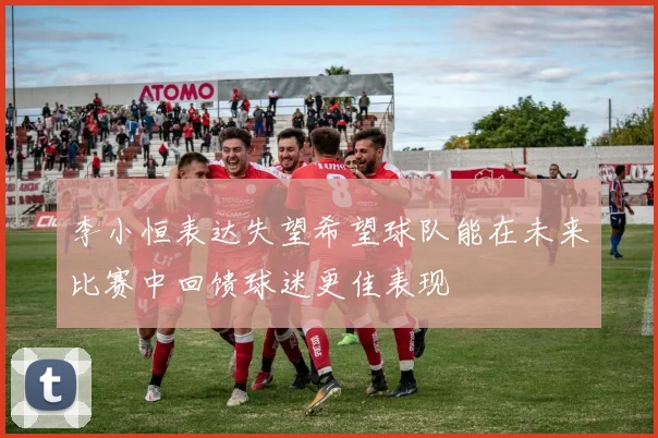 李小恒表达失望希望球队能在未来比赛中回馈球迷更佳表现