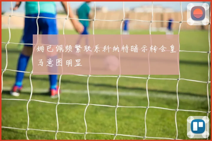 姆巴佩频繁联系科纳特暗示转会皇马意图明显
