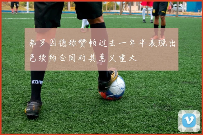 弗罗因德称赞帕过去一年半表现出色续约合同对其意义重大