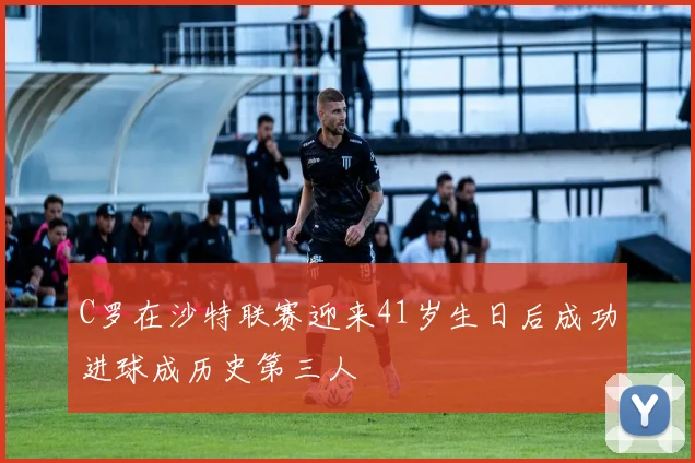 C罗在沙特联赛迎来41岁生日后成功进球成历史第三人