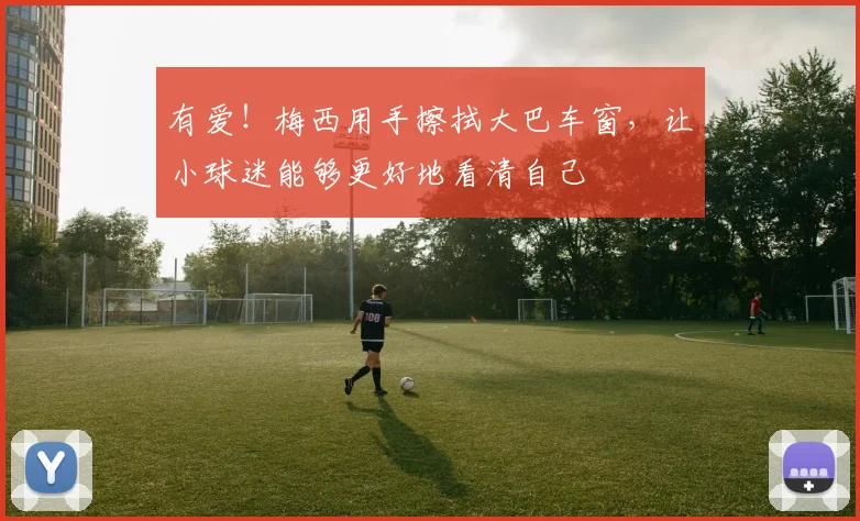 有爱！梅西用手擦拭大巴车窗，让小球迷能够更好地看清自己