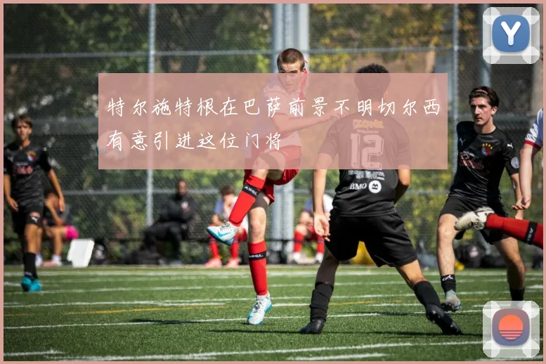 特尔施特根在巴萨前景不明切尔西有意引进这位门将