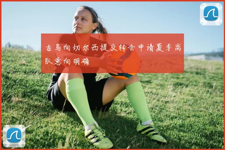 吉乌向切尔西提交转会申请夏季离队意向明确