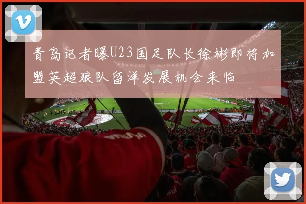 青岛记者曝U23国足队长徐彬即将加盟英超狼队留洋发展机会来临