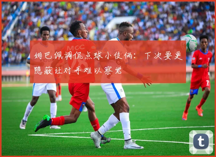 姆巴佩调侃点球小伎俩：下次要更隐蔽让对手难以察觉
