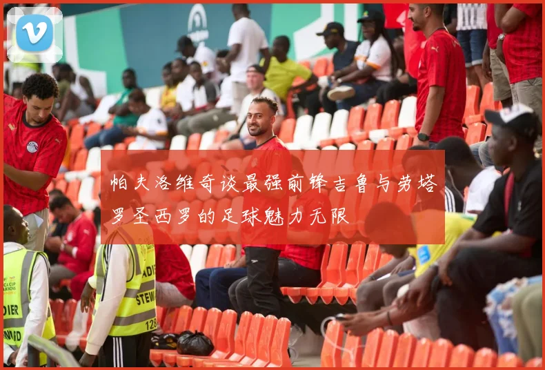 帕夫洛维奇谈最强前锋吉鲁与劳塔罗圣西罗的足球魅力无限