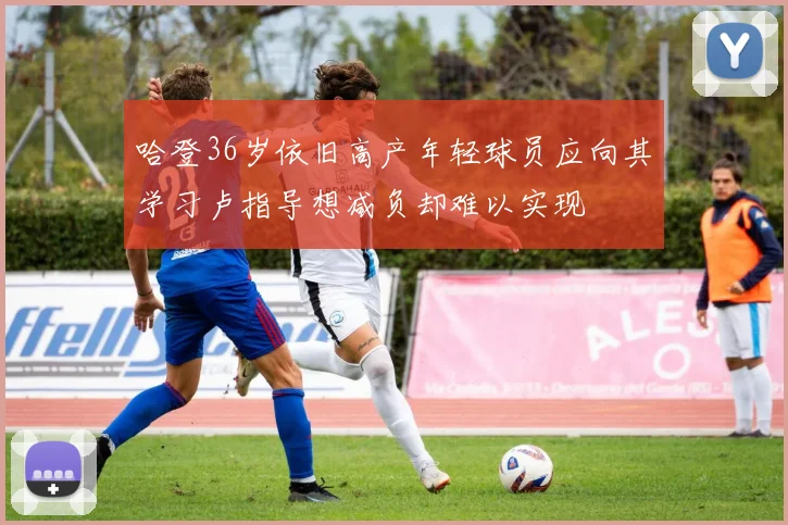 哈登36岁依旧高产年轻球员应向其学习卢指导想减负却难以实现