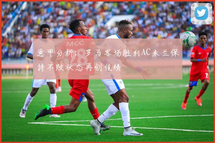 意甲分析：罗马客场胜利AC米兰保持不败状态再创佳绩