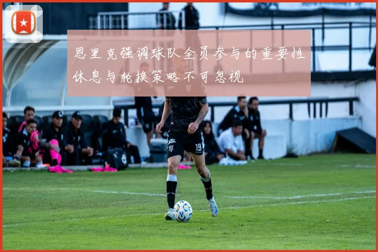 恩里克强调球队全员参与的重要性休息与轮换策略不可忽视