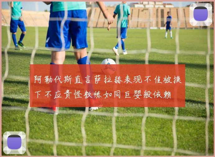 阿勒代斯直言萨拉赫表现不佳被换下不应责怪教练如同巨婴般依赖