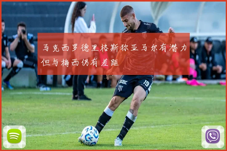 马克西罗德里格斯称亚马尔有潜力但与梅西仍有差距