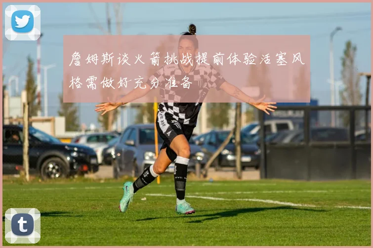 詹姆斯谈火箭挑战提前体验活塞风格需做好充分准备