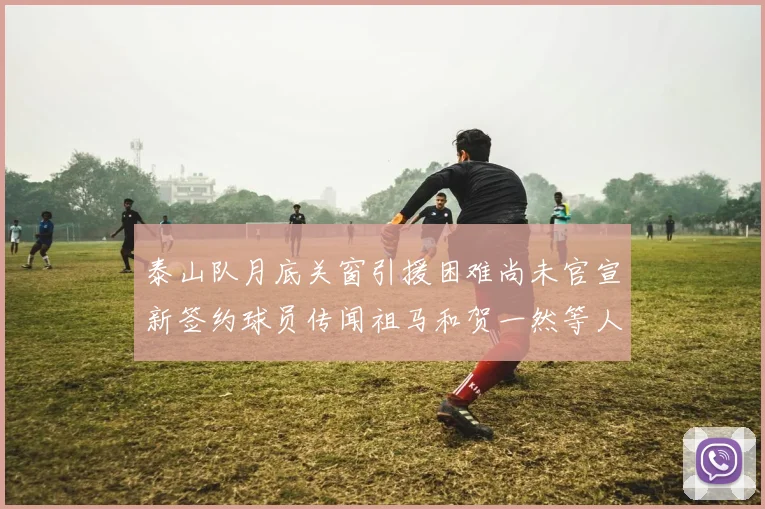泰山队月底关窗引援困难尚未官宣新签约球员传闻祖马和贺一然等人
